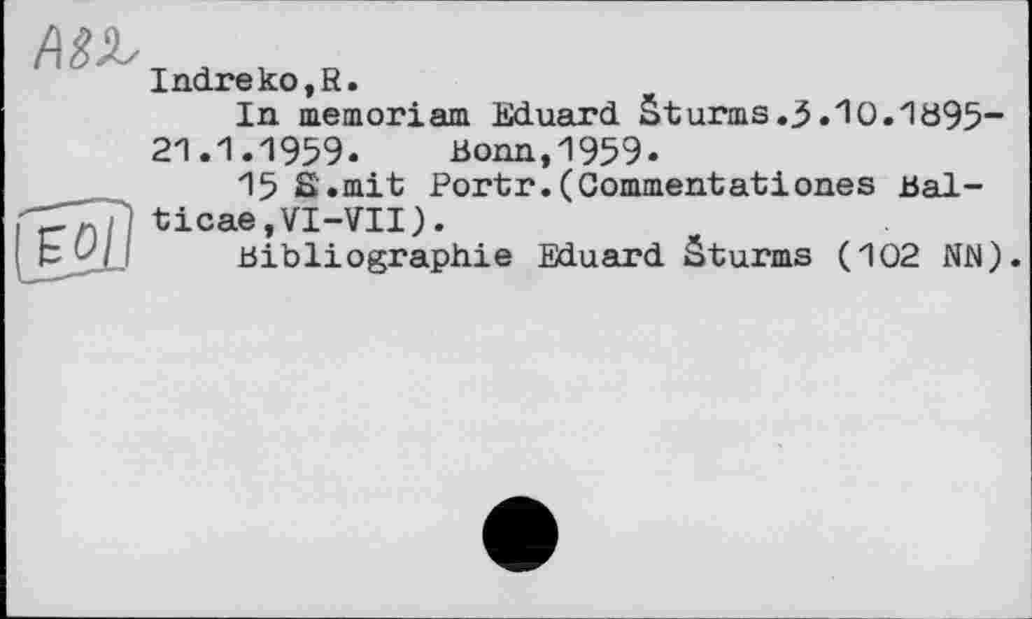 ﻿ED
Indreko,R.
In memoriam Eduard Sturms.3.lO.1B95-21.1.1959. Bonn,1959.
15 S.mit Portr.(Commentatіones Bal-ticae,VI-VII).
Bibliographie Eduard Sturms (102 NN).